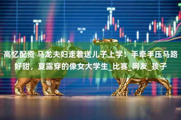 高忆配资 马龙夫妇走着送儿子上学！手牵手压马路好甜，夏露穿的像女大学生_比赛_网友_孩子