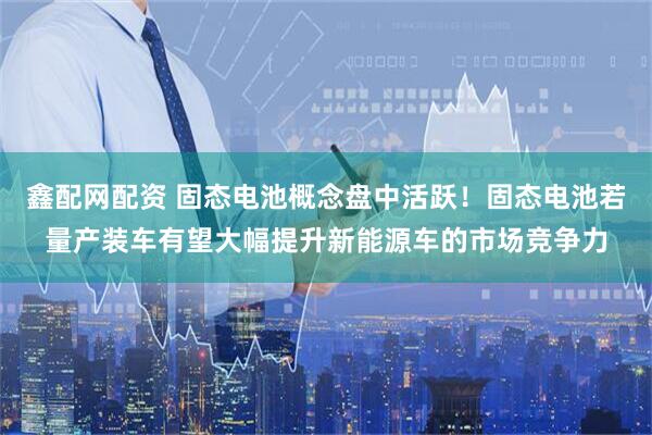 鑫配网配资 固态电池概念盘中活跃！固态电池若量产装车有望大幅提升新能源车的市场竞争力