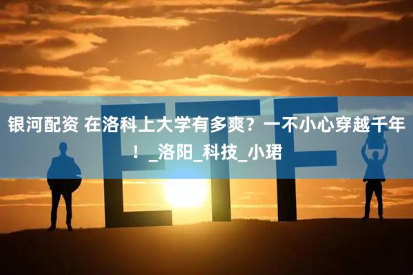 银河配资 在洛科上大学有多爽？一不小心穿越千年！_洛阳_科技_小珺