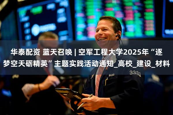 华泰配资 蓝天召唤 | 空军工程大学2025年“逐梦空天砺精英”主题实践活动通知_高校_建设_材料