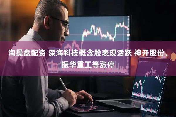 淘操盘配资 深海科技概念股表现活跃 神开股份、振华重工等涨停