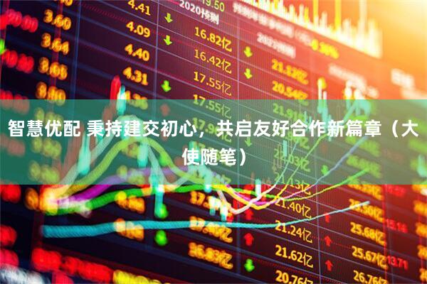 智慧优配 秉持建交初心，共启友好合作新篇章（大使随笔）