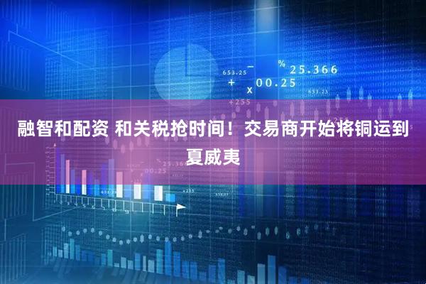 融智和配资 和关税抢时间！交易商开始将铜运到夏威夷