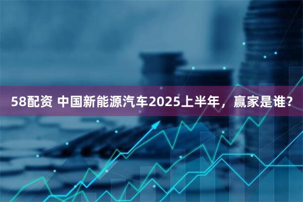 58配资 中国新能源汽车2025上半年，赢家是谁？