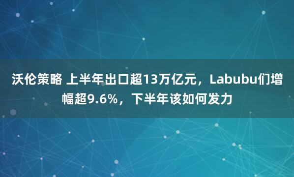 沃伦策略 上半年出口超13万亿元，Labubu们增幅超9.6%，下半年该如何发力