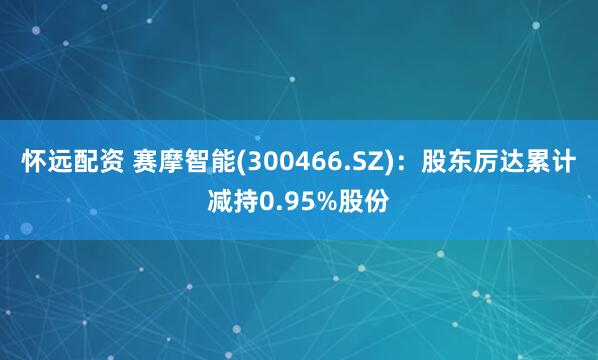 怀远配资 赛摩智能(300466.SZ)：股东厉达累计减持0.95%股份