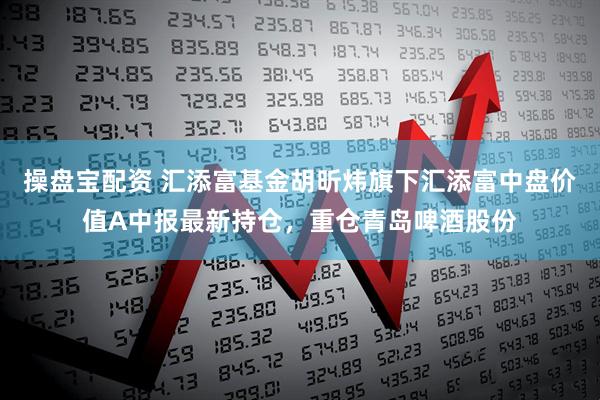 操盘宝配资 汇添富基金胡昕炜旗下汇添富中盘价值A中报最新持仓，重仓青岛啤酒股份