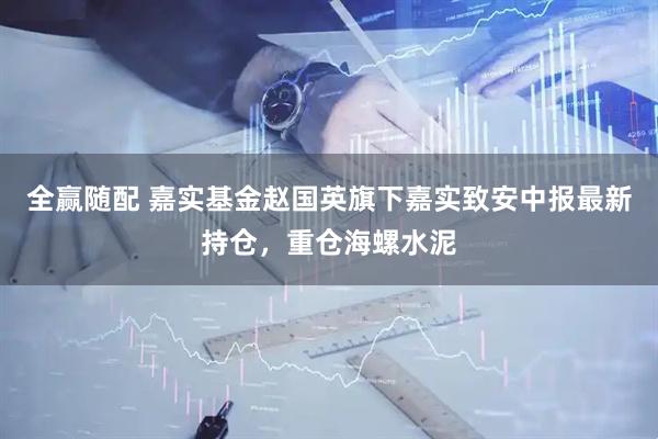 全赢随配 嘉实基金赵国英旗下嘉实致安中报最新持仓，重仓海螺水泥
