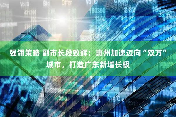 强翎策略 副市长段致辉：惠州加速迈向“双万”城市，打造广东新增长极