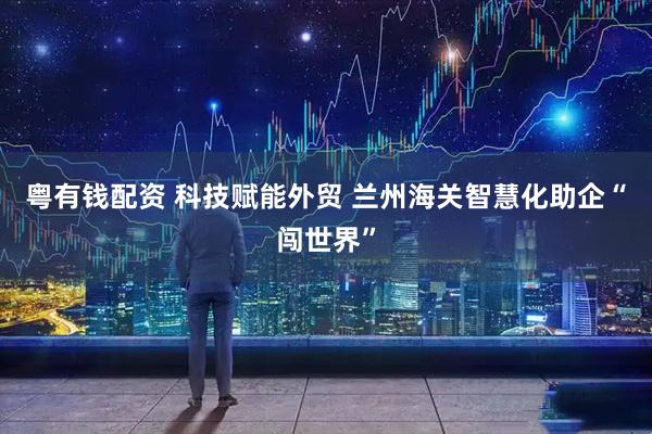 粤有钱配资 科技赋能外贸 兰州海关智慧化助企“闯世界”