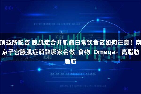 顶益所配资 腺肌症合并肌瘤日常饮食该如何注意！南京子宫腺肌症消融哪家会做_食物_Omega-_高脂肪