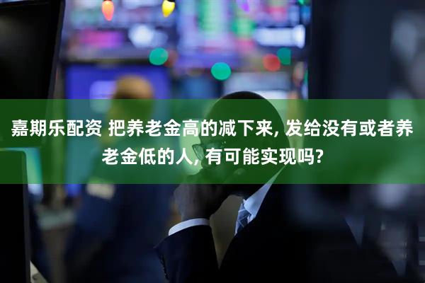 嘉期乐配资 把养老金高的减下来, 发给没有或者养老金低的人, 有可能实现吗?