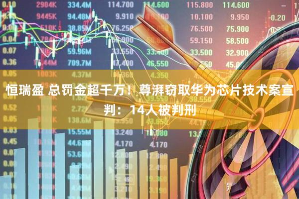 恒瑞盈 总罚金超千万！尊湃窃取华为芯片技术案宣判：14人被判刑