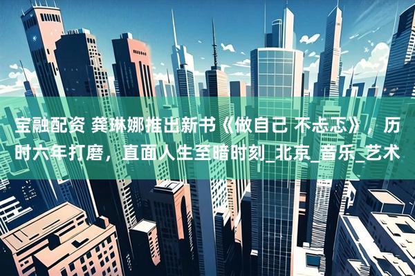 宝融配资 龚琳娜推出新书《做自己 不忐忑》，历时六年打磨，直面人生至暗时刻_北京_音乐_艺术