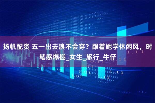 扬帆配资 五一出去浪不会穿？跟着她学休闲风，时髦感爆棚_女生_旅行_牛仔