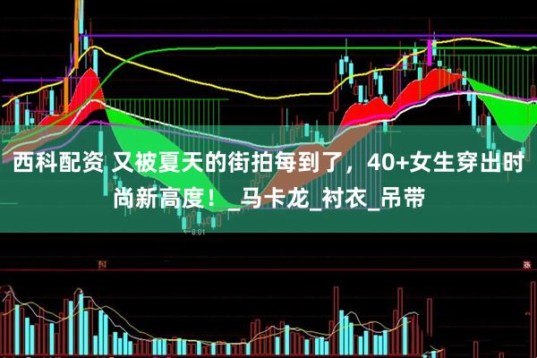 西科配资 又被夏天的街拍每到了，40+女生穿出时尚新高度！_马卡龙_衬衣_吊带