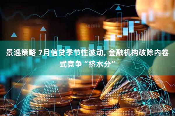 景逸策略 7月信贷季节性波动, 金融机构破除内卷式竞争“挤水分”