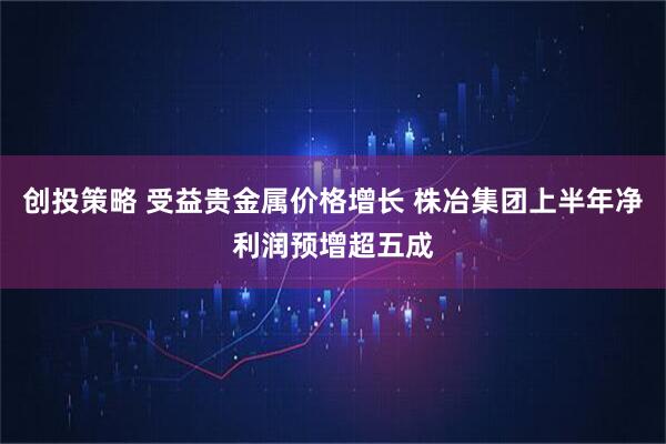 创投策略 受益贵金属价格增长 株冶集团上半年净利润预增超五成