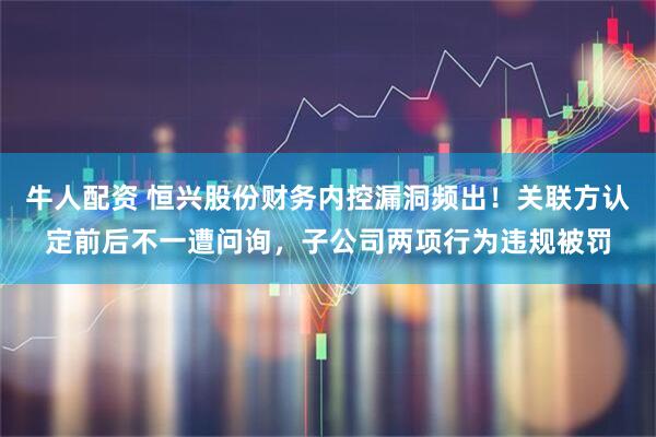 牛人配资 恒兴股份财务内控漏洞频出！关联方认定前后不一遭问询，子公司两项行为违规被罚