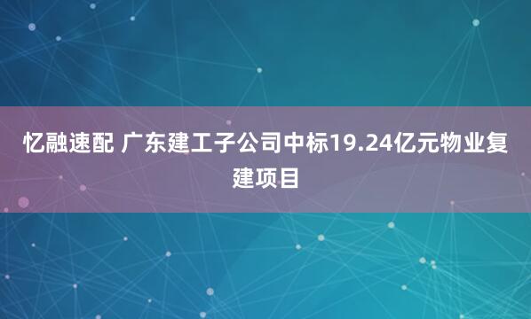 忆融速配 广东建工子公司中标19.24亿元物业复建项目