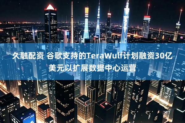 久融配资 谷歌支持的TeraWulf计划融资30亿美元以扩展数据中心运营