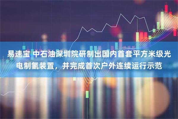 易速宝 中石油深圳院研制出国内首套平方米级光电制氢装置,并完成首次户外连续运行示范