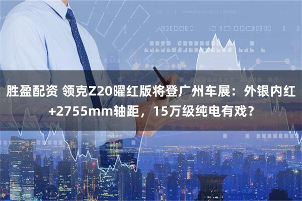 胜盈配资 领克Z20曜红版将登广州车展：外银内红+2755mm轴距，15万级纯电有戏？